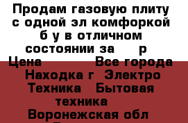 Продам газовую плиту с одной эл.комфоркой б/у в отличном состоянии за 3000р › Цена ­ 3 000 - Все города, Находка г. Электро-Техника » Бытовая техника   . Воронежская обл.,Воронеж г.